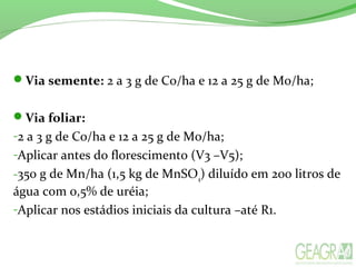 Via semente: 2 a 3 g de Co/ha e 12 a 25 g de Mo/ha;
Via foliar:
-2 a 3 g de Co/ha e 12 a 25 g de Mo/ha;
-Aplicar antes do florescimento (V3 –V5);
-350 g de Mn/ha (1,5 kg de MnSO4) diluído em 200 litros de
água com 0,5% de uréia;
-Aplicar nos estádios iniciais da cultura –até R1.
 