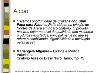 Alcon “ Tivemos oportunidade de utilizar  alcon Club Papa para Filhotes Psitacídeos  na criação de filhotes de Arara em nosso criatório. O produto mostrou estar no nível de qualidade dos melhores produtos importados, principalmente no que se refere à solubilidade, digestibilidade e aceitação pelas aves”. Mariangela Allgayer  – Bióloga e Médica Veterinária Criatório Asas do Brasil Novo Hamburgo RS  