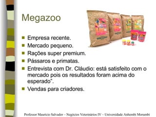 Megazoo  Empresa recente. Mercado pequeno. Rações super premium. Pássaros e primatas. Entrevista com Dr. Cláudio: está satisfeito com o mercado pois os resultados foram acima do esperado”. Vendas para criadores. 