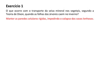 Exercício 1
O que ocorre com o transporte da seiva mineral nos vegetais, segundo a
Teoria de Dixon, quando as folhas das árvores caem no inverno?
Manter as paredes celulares rígidas, impedindo o colapso dos vasos lenhosos.
 