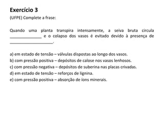 Exercício 3
(UFPE) Complete a frase:
Quando uma planta transpira intensamente, a seiva bruta circula
______________ e o colapso dos vasos é evitado devido à presença de
___________________.
a) em estado de tensão – válvulas dispostas ao longo dos vasos.
b) com pressão positiva – depósitos de calose nos vasos lenhosos.
c) com pressão negativa – depósitos de suberina nas placas crivadas.
d) em estado de tensão – reforços de lignina.
e) com pressão positiva – absorção de íons minerais.
 
