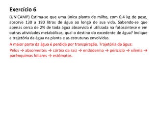 Exercício 6
(UNICAMP) Estima-se que uma única planta de milho, com 0,4 kg de peso,
absorve 130 a 180 litros de água ao longo de sua vida. Sabendo-se que
apenas cerca de 2% de toda água absorvida é utilizada na fotossíntese e em
outras atividades metabólicas, qual o destino do excedente de água? Indique
a trajetória da água na planta e as estruturas envolvidas.
A maior parte da água é perdida por transpiração. Trajetória da água:
Pelos → absorventes → córtex da raiz → endoderma → periciclo → xilema →
parênquimas foliares → estômatos.
 