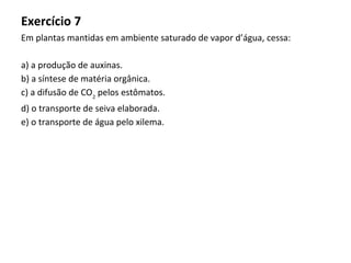 Exercício 7
Em plantas mantidas em ambiente saturado de vapor d’água, cessa:
a) a produção de auxinas.
b) a síntese de matéria orgânica.
c) a difusão de CO2
pelos estômatos.
d) o transporte de seiva elaborada.
e) o transporte de água pelo xilema.
 