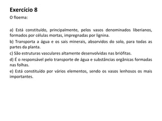 Exercício 8
O floema:
a) Está constituído, principalmente, pelos vasos denominados liberianos,
formados por células mortas, impregnadas por lignina.
b) Transporta a água e os sais minerais, absorvidos do solo, para todas as
partes da planta.
c) São estruturas vasculares altamente desenvolvidas nas briófitas.
d) É o responsável pelo transporte de água e substâncias orgânicas formadas
nas folhas.
e) Está constituído por vários elementos, sendo os vasos lenhosos os mais
importantes.
 