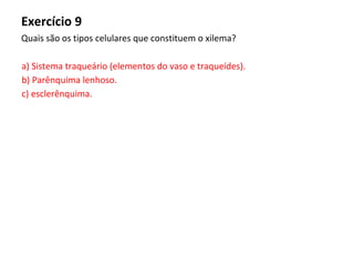 Exercício 9
Quais são os tipos celulares que constituem o xilema?
a) Sistema traqueário (elementos do vaso e traqueídes).
b) Parênquima lenhoso.
c) esclerênquima.
 