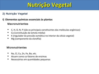 2) Nutrição Vegetal
I) Elementos químicos essenciais às plantas
Macronutrientes
 C, H, O, N, P (são os principais constituintes das moléculas orgânicas)
 Ca (constituição da lamela média)
 K (regulador da pressão osmótica no interior da célula vegetal)
 Mg (componente da clorofila)
Micronutrientes
 Na, Cl, Cu, Zn, Fe, Bo, etc.
 Atuam como co-fatores de enzimas
 Necessários em quantidades pequenas
Nutrição VegetalNutrição Vegetal
 