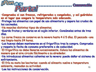 •Comprueba si son frescos, refrigerados o congelados, y así guárdalos
en el lugar que asegure la temperatura más adecuada.
•Protege los alimentos con papel de uso alimentario y separa los crudos de
los cocinados.
•No mezcles distintos tipos de alimentos.
•Guarda frutas y verduras en el cajón inferior. Consúmelas antes de tres
días.
•La carne fresca se conserva en la nevera hasta 4 ó 5 días. El pescado -una
vez limpio-hasta 24 horas.
•Los huevos deben mantenerse en el frigorífico tras la compra. Comprueba
y respeta la fecha de consumo preferente o de caducidad.
•El frigorífico no debe llenarse excesivamente. Coloca los alimentos de
manera que el aire circule fácilmente a su alrededor.
•No introduzcas alimentos calientes en la nevera: puede dañar el sistema de
enfriamiento.
•El frío no mata las bacterias: cuando el alimento vuelve a temperatura
ambiente, reanudan su actividad.                                       70
•Lee las instrucciones de conservación.
 