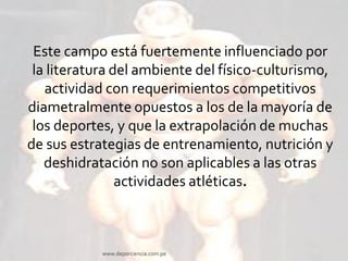 Este campo está fuertemente influenciado por
la literatura del ambiente del físico-culturismo,
actividad con requerimientos competitivos
diametralmente opuestos a los de la mayoría de
los deportes, y que la extrapolación de muchas
de sus estrategias de entrenamiento, nutrición y
deshidratación no son aplicables a las otras
actividades atléticas.

www.deporciencia.com.pe

 