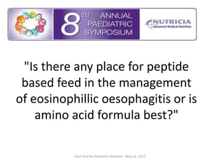 "Is there any place for peptide
 based feed in the management
of eosinophillic oesophagitis or is
    amino acid formula best?"

           Ruth Charles Paediatric Dietitian. May 11, 2012
 