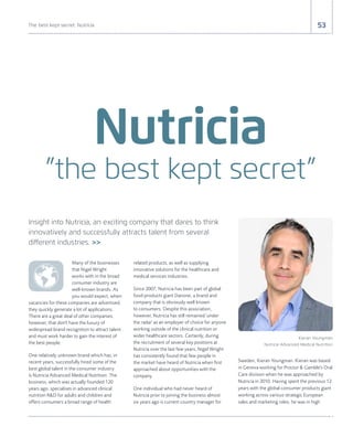 53The best kept secret: Nutricia
Insight into Nutricia, an exciting company that dares to think
innovatively and successfully attracts talent from several
different industries. >>
Nutricia
”the best kept secret”
Many of the businesses
that Nigel Wright
works with in the broad
consumer industry are
well-known brands. As
you would expect, when
vacancies for these companies are advertised,
they quickly generate a lot of applications.
There are a great deal of other companies,
however, that don't have the luxury of
widespread brand recognition to attract talent
and must work harder to gain the interest of
the best people.
One relatively unknown brand which has, in
recent years, successfully hired some of the
best global talent in the consumer industry
is Nutricia Advanced Medical Nutrition. The
business, which was actually founded 120
years ago, specialises in advanced clinical
nutrition R&D for adults and children and
offers consumers a broad range of health
related products, as well as supplying
innovative solutions for the healthcare and
medical services industries.
Since 2007, Nutricia has been part of global
food-products giant Danone, a brand and
company that is obviously well known
to consumers. Despite this association,
however, Nutricia has still remained 'under
the radar' as an employer of choice for anyone
working outside of the clinical nutrition or
wider healthcare sectors. Certainly, during
the recruitment of several key positions at
Nutricia over the last few years, Nigel Wright
has consistently found that few people in
the market have heard of Nutricia when first
approached about opportunities with the
company.
One individual who had never heard of
Nutricia prior to joining the business almost
six years ago is current country manager for
Sweden, Kieran Youngman. Kieran was based
in Geneva working for Proctor & Gamble's Oral
Care division when he was approached by
Nutricia in 2010. Having spent the previous 12
years with the global consumer products giant
working across various strategic European
sales and marketing roles, he was in high
Kieran Youngman
Nutricia Advanced Medical Nutrition
 