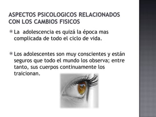 La  adolescencia es quizá la época mas complicada de todo el ciclo de vida.  Los adolescentes son muy conscientes y están seguros que todo el mundo los observa; entre tanto, sus cuerpos continuamente los traicionan. 