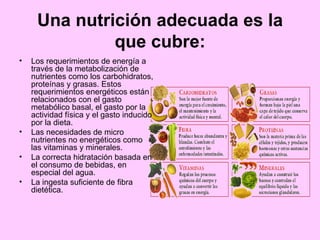 Una nutrición adecuada es la que cubre: Los requerimientos de energía a través de la metabolización de nutrientes como los carbohidratos, proteínas y grasas. Estos requerimientos energéticos están relacionados con el gasto metabólico basal, el gasto por la actividad física y el gasto inducido por la dieta.  Las necesidades de micro nutrientes no energéticos como las vitaminas y minerales.  La correcta hidratación basada en el consumo de bebidas, en especial del agua.  La ingesta suficiente de fibra dietética. 