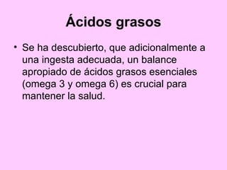 Ácidos grasos Se ha descubierto, que adicionalmente a una ingesta adecuada, un balance apropiado de ácidos grasos esenciales (omega 3 y omega 6) es crucial para mantener la salud.  