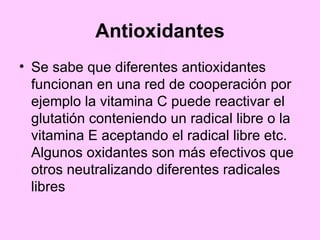 Antioxidantes Se sabe que diferentes antioxidantes funcionan en una red de cooperación por ejemplo la vitamina C puede reactivar el glutatión conteniendo un radical libre o la vitamina E aceptando el radical libre etc. Algunos oxidantes son más efectivos que otros neutralizando diferentes radicales libres   