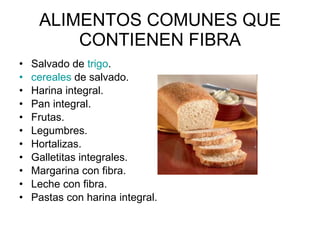 ALIMENTOS COMUNES QUE CONTIENEN FIBRA Salvado de  trigo .  cereales  de salvado.  Harina integral.  Pan integral.  Frutas.  Legumbres.  Hortalizas.  Galletitas integrales.  Margarina con fibra.  Leche con fibra.  Pastas con harina integral.  