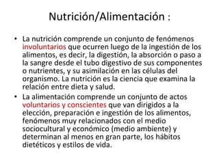 Nutrición/Alimentación  : La nutrición comprende un conjunto de fenómenos  involuntarios  que ocurren luego de la ingestión de los alimentos, es decir, la digestión, la absorción o paso a la sangre desde el tubo digestivo de sus componentes o nutrientes, y su asimilación en las células del organismo. La nutrición es la ciencia que examina la relación entre dieta y salud. La alimentación comprende un conjunto de actos  voluntarios y conscientes  que van dirigidos a la elección, preparación e ingestión de los alimentos, fenómenos muy relacionados con el medio sociocultural y económico (medio ambiente) y determinan al menos en gran parte, los hábitos dietéticos y estilos de vida.  
