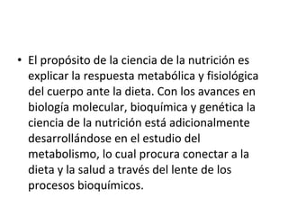 El propósito de la ciencia de la nutrición es explicar la respuesta metabólica y fisiológica del cuerpo ante la dieta. Con los avances en biología molecular, bioquímica y genética la ciencia de la nutrición está adicionalmente desarrollándose en el estudio del metabolismo, lo cual procura conectar a la dieta y la salud a través del lente de los procesos bioquímicos. 