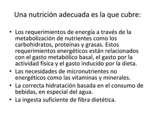 Una nutrición adecuada es la que cubre: Los requerimientos de energía a través de la metabolización de nutrientes como los carbohidratos, proteínas y grasas. Estos requerimientos energéticos están relacionados con el gasto metabólico basal, el gasto por la actividad física y el gasto inducido por la dieta.  Las necesidades de micronutrientes no energéticos como las vitaminas y minerales.  La correcta hidratación basada en el consumo de bebidas, en especial del agua.  La ingesta suficiente de fibra dietética. 