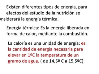 Existen diferentes tipos de energía, para  efectos del estudio de la nutrición se  considerará la energía térmica. La caloría es una unidad de energía:  es la cantidad de energía necesaria para elevar en 1ºC la temperatura de un gramo de agua.  ( de 14,5º C a 15,5ºC) Energía térmica: Es la energía liberada en forma de calor, mediante la combustión. 