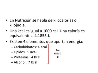 En Nutrición se habla de kilocalorías o kilojuole. Una kcal es igual a 1000 cal. Una caloría es equivalente a 4,1855 J. Existen 4 elementos que aportan energía: Carbohidratos: 4 Kcal Lípidos : 9 Kcal Proteínas : 4 Kcal Alcohol : 7 Kcal Por cada 1 g 