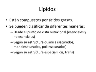 Lípidos  Están compuestos por ácidos grasos. Se pueden clasificar de diferentes maneras: Desde el punto de vista nutricional (esenciales y no esenciales) Según su estructura química (saturados, monoinsaturados, poliinsaturados) Según su estructura espacial ( cis, trans)  