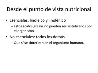 Desde el punto de vista nutricional Esenciales: linoleico y linolénico Estos ácidos grasos no pueden ser sintetizados por el organismo. No esenciales: todos los demás. Que sí se sintetizan en el organismo humano. 