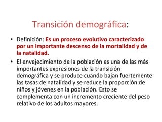 Transición demográfica : Definición:  Es un proceso evolutivo caracterizado por un importante descenso de la mortalidad y de la natalidad. El envejecimiento de la población es una de las más importantes expresiones de la transición demográfica y se produce cuando bajan fuertemente las tasas de natalidad y se reduce la proporción de niños y jóvenes en la población. Esto se complementa con un incremento creciente del peso relativo de los adultos mayores. 