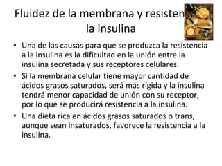Fluidez de la membrana y resistencia a la insulina Una de las causas para que se produzca la resistencia a la insulina es la dificultad en la unión entre la insulina secretada y sus receptores celulares. Si la membrana celular tiene mayor cantidad de ácidos grasos saturados, será más rígida y la insulina tendrá menor capacidad de unión con su receptor, por lo que se producirá resistencia a la insulina. Una dieta rica en ácidos grasos saturados o trans, aunque sean insaturados, favorece la resistencia a la insulina. 