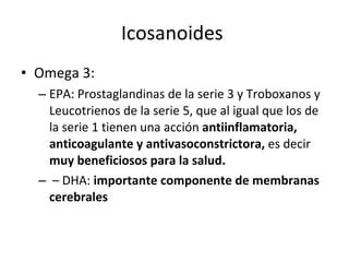 Icosanoides  Omega 3:  EPA: Prostaglandinas de la serie 3 y Troboxanos y Leucotrienos de la serie 5, que al igual que los de la serie 1 tienen una acción  antiinflamatoria, anticoagulante y antivasoconstrictora,  es decir  muy beneficiosos para la salud. –  DHA:  importante componente de membranas cerebrales 
