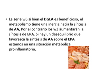 La serie w6 si bien el  DGLA  es beneficioso, el metabolismo tiene una inercia hacia la síntesis de  AA , Por el contrario los w3 aumentarán la síntesis de  EPA . Si hay un desequilibrio que favorezca la síntesis de  AA  sobre el  EPA  estamos en una situación metabólica proinflamatoria.  