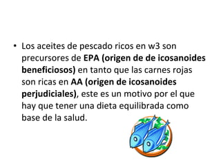 Los aceites de pescado ricos en w3 son precursores de  EPA (origen de de icosanoides beneficiosos)  en tanto que las carnes rojas son ricas en  AA (origen de icosanoides perjudiciales) , este es un motivo por el que hay que tener una dieta equilibrada como base de la salud. 