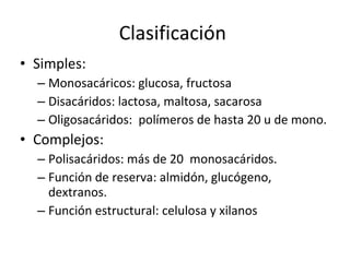Clasificación  Simples: Monosacáricos: glucosa, fructosa Disacáridos: lactosa, maltosa, sacarosa Oligosacáridos:  polímeros de hasta 20 u de mono. Complejos: Polisacáridos: más de 20  monosacáridos. Función de reserva: almidón, glucógeno, dextranos. Función estructural: celulosa y xilanos 