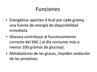 Funciones  Energética: aportan 4 Kcal por cada gramo, una fuente de energía de disponibildad inmediata. Glucosa contribuye al funcionamiento correcto del SNC ( al día consume más o menos 100 gramos de glucosa). Metabolismo de las grasas, impiden oxidación de las proteínas. 