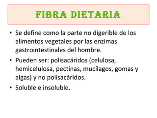 Fibra dietaria Se define como la parte no digerible de los alimentos vegetales por las enzimas gastrointestinales del hombre. Pueden ser: polisacáridos (celulosa, hemicelulosa, pectinas, mucílagos, gomas y algas) y no polisacáridos. Soluble e insoluble. 