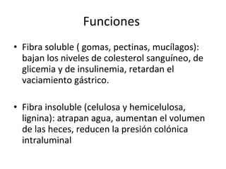 Funciones  Fibra soluble ( gomas, pectinas, mucílagos): bajan los niveles de colesterol sanguíneo, de glicemia y de insulinemia, retardan el vaciamiento gástrico. Fibra insoluble (celulosa y hemicelulosa, lignina): atrapan agua, aumentan el volumen de las heces, reducen la presión colónica intraluminal 