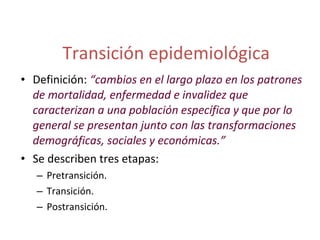 Transición epidemiológica Definición:  “cambios en el largo plazo en los patrones de mortalidad, enfermedad e invalidez que caracterizan a una población específica y que por lo general se presentan junto con las transformaciones demográficas, sociales y económicas.” Se describen tres etapas:  Pretransición. Transición. Postransición. 