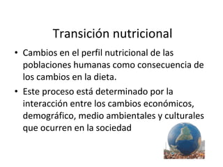 Transición nutricional Cambios en el perfil nutricional de las poblaciones humanas como consecuencia de los cambios en la dieta. Este proceso está determinado por la interacción entre los cambios económicos, demográfico, medio ambientales y culturales que ocurren en la sociedad 