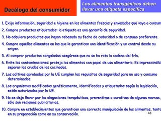 Los alimentos transgénicos deben
 Decálogo del consumidor                         llevar una etiqueta específica


1. Exija información, seguridad e higiene en los alimentos frescos y envasados que vaya a consum
2. Compre productos etiquetados: la etiqueta es una garantía de seguridad.
3. No adquiera productos que hayan rebasado su fecha de caducidad o de consumo preferente.
4. Compre aquellos alimentos en los que le garanticen una identificación y un control desde su
    origen.
5. Al comprar productos congelados asegúrese que no se ha roto la cadena del frío.
6. Evite las contaminaciones: proteja los alimentos con papel de uso alimentario. Es imprescindibl
    separar los crudos de los cocinados.
7. Los aditivos aprobados por la UE cumplen los requisitos de seguridad para un uso y consumo
    determinados.
8. Los organismos modificados genéticamente, identificados y etiquetados según la legislación,
    están autorizados por la UE.
9. No se deje llevar por las alegaciones terapéuticas, preventivas o curativas de algunas marcas,
    sólo son reclamos publicitarios.
10. Compre en establecimientos que garanticen una correcta manipulación de los alimentos, tanto
    en su preparación como en su conservación.                                         48
 