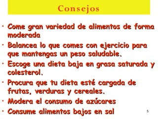 Con s ejos
• Come gran variedad de alimentos de forma
  moderada
• Balancea lo que comes con ejercicio para
  que mantengas un peso saludable.
• Escoge una dieta baja en grasa saturada y
  colesterol.
• Procura que tu dieta esté cargada de
  frutas, verduras y cereales.
• Modera el consumo de azúcares
• Consume alimentos bajos en sal           5
 
