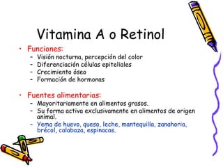Vitamina A o Retinol Funciones:   Visión nocturna, percepción del color Diferenciación células epiteliales Crecimiento óseo Formación de hormonas Fuentes alimentarias: Mayoritariamente en alimentos grasos.  Su forma activa exclusivamente en alimentos de origen animal. Yema de huevo, queso, leche, mantequilla, zanahoria, brécol, calabaza, espinacas. 