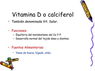 Vitamina D o calciferol También denominada Vit. Solar. Funciones: Equilibrio del metabolismo del Ca Y P. Desarrollo normal del tejido óseo y dientes. Fuentes Alimentarias: Yema de huevo, hígado, atún . 