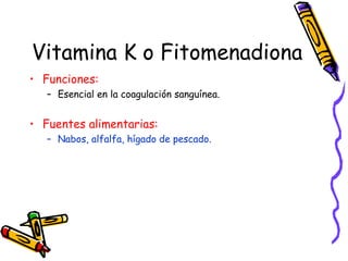 Vitamina K o Fitomenadiona Funciones: Esencial en la coagulación sanguínea. Fuentes alimentarias: Nabos, alfalfa, hígado de pescado. 