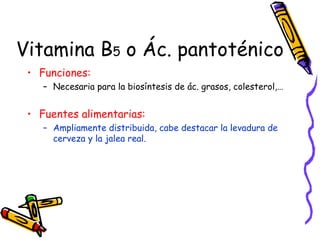 Vitamina B 5  o Ác. pantoténico Funciones: Necesaria para la biosíntesis de ác. grasos, colesterol,…  Fuentes alimentarias: Ampliamente distribuida, cabe destacar la levadura de cerveza y la jalea real. 