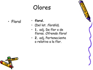 Olores Floral floral. (Del lat.  florālis ). 1.  adj. De flor o de flores.  Ofrenda floral 2.  adj. Perteneciente o relativo a la flor.  