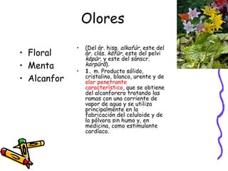 Olores Floral Menta Alcanfor (Del ár. hisp.  alkafúr , este del ár. clás.  kāfūr , este del pelvi  kāpūr,  y este del sánscr.  karpūrā ). 1.  m. Producto sólido, cristalino, blanco, urente y de  olor penetrante característico , que se obtiene del alcanforero tratando las ramas con una corriente de vapor de agua y se utiliza principalmente en la fabricación del celuloide y de la pólvora sin humo y, en medicina, como estimulante cardíaco. 