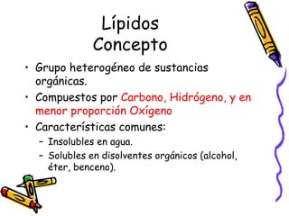 Lípidos Concepto Grupo heterogéneo de sustancias orgánicas. Compuestos por  Carbono, Hidrógeno, y en menor proporción Oxígeno Características comunes: Insolubles en agua. Solubles en disolventes orgánicos (alcohol, éter, benceno). 
