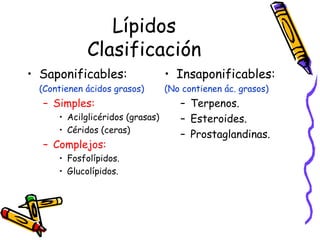 Lípidos Clasificación Saponificables:  (Contienen ácidos grasos) Simples: Acilglicéridos (grasas) Céridos (ceras) Complejos: Fosfolípidos. Glucolípidos. Insaponificables: (No contienen ác. grasos) Terpenos. Esteroides. Prostaglandinas. 