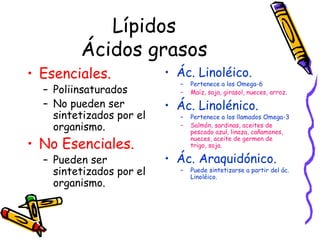 Lípidos Ácidos grasos Esenciales. Poliinsaturados No pueden ser sintetizados por el organismo. No Esenciales. Pueden ser sintetizados por el organismo. Ác. Linoléico.  Pertenece a los Omega-6 Maíz, soja, girasol, nueces, arroz. Ác. Linolénico.  Pertenece a los llamados Omega-3 Salmón, sardinas, aceites de pescado azul, linaza, cañamones, nueces, aceite de germen de trigo, soja. Ác. Araquidónico. Puede sintetizarse a partir del ác. Linoléico. 