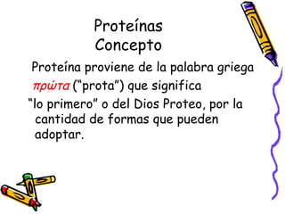 Proteínas Concepto Proteína proviene de la palabra griega πρώτα   (“prota”) que significa  “ lo primero” o del Dios Proteo, por la cantidad de formas que pueden adoptar. 
