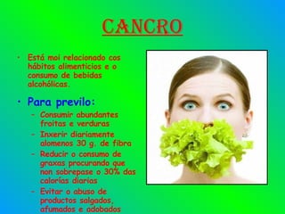 Cancro Está moi relacionado cos hábitos alimenticios e o consumo de bebidas alcohólicas. Para previlo: Consumir abundantes froitas e verduras Inxerir diariamente alomenos 30 g. de fibra Reducir o consumo de graxas procurando que non sobrepase o 30% das calorías diarias Evitar o abuso de productos salgados, afumados e adobados 